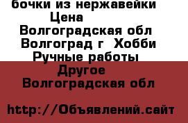 бочки из нержавейки  › Цена ­ 1 500 - Волгоградская обл., Волгоград г. Хобби. Ручные работы » Другое   . Волгоградская обл.